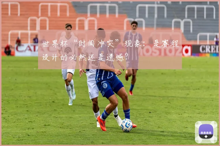 世界杯“时间冲突”现象：是赛程设计的必然还是遗憾？