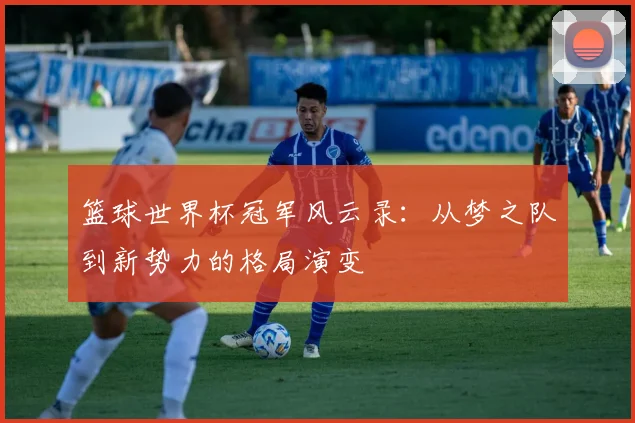 篮球世界杯冠军风云录：从梦之队到新势力的格局演变