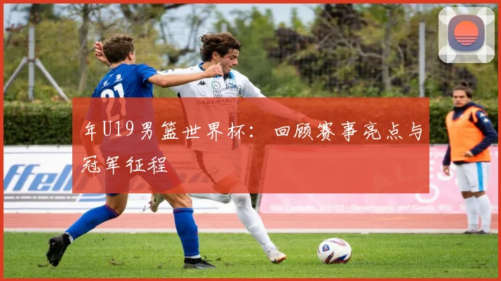 年U19男篮世界杯:回顾赛事亮点与冠军征程
