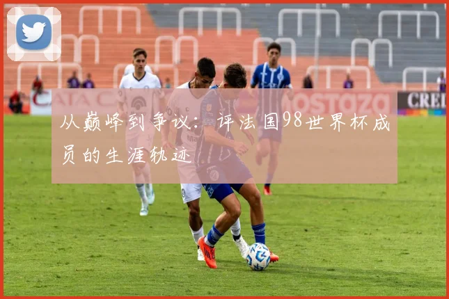 从巅峰到争议：评法国98世界杯成员的生涯轨迹