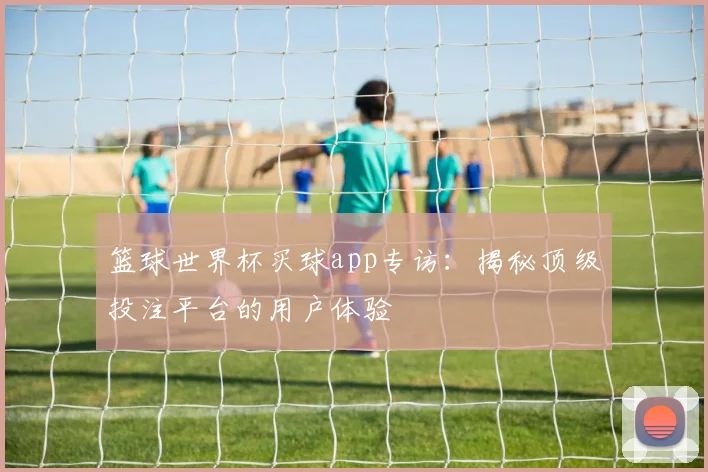 篮球世界杯买球app专访:揭秘顶级投注平台的用户体验