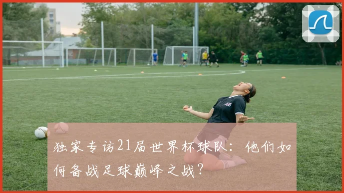 独家专访21届世界杯球队：他们如何备战足球巅峰之战？
