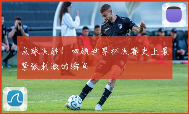 点球决胜!回顾世界杯决赛史上最紧张刺激的瞬间