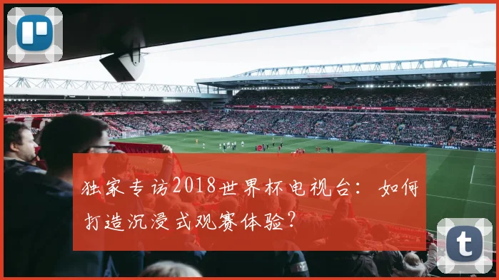 独家专访2018世界杯电视台：如何打造沉浸式观赛体验？