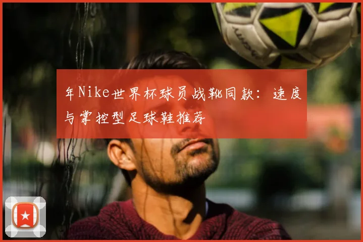 年Nike世界杯球员战靴同款：速度与掌控型足球鞋推荐