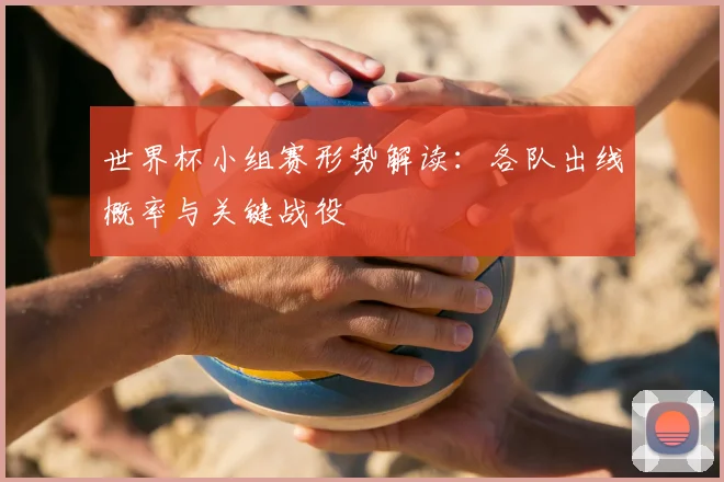 世界杯小组赛形势解读：各队出线概率与关键战役