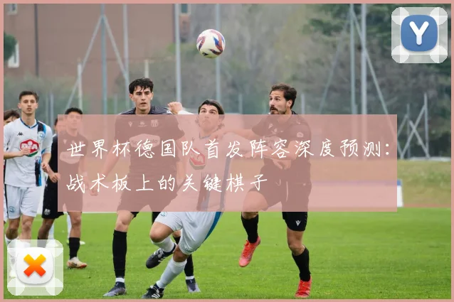世界杯德国队首发阵容深度预测:战术板上的关键棋子