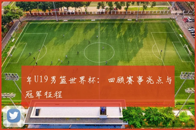 年U19男篮世界杯：回顾赛事亮点与冠军征程