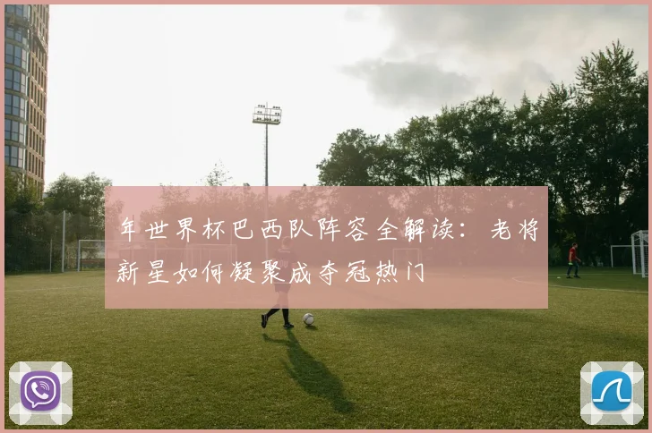 年世界杯巴西队阵容全解读：老将新星如何凝聚成夺冠热门