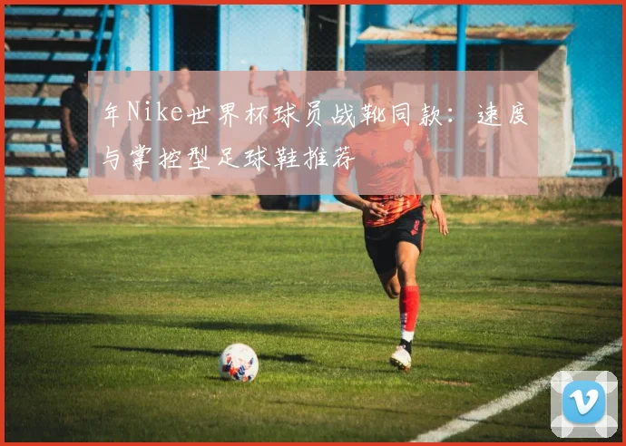 年Nike世界杯球员战靴同款：速度与掌控型足球鞋推荐