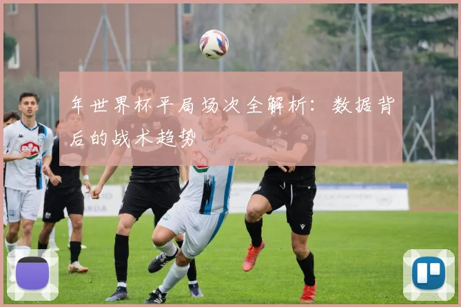 年世界杯平局场次全解析：数据背后的战术趋势