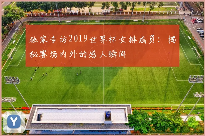 独家专访2019世界杯女排成员：揭秘赛场内外的感人瞬间