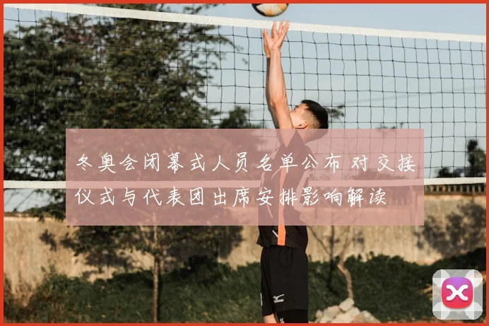 冬奥会闭幕式人员名单公布 对交接仪式与代表团出席安排影响解读