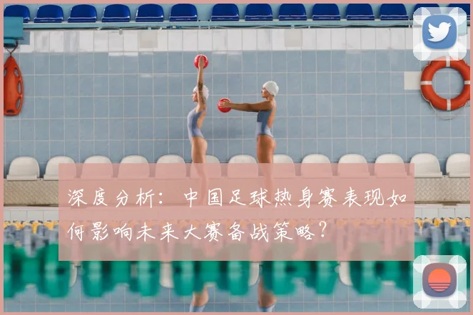 深度分析：中国足球热身赛表现如何影响未来大赛备战策略？